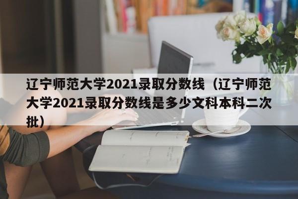 辽宁师范大学2021录取分数线（辽宁师范大学2021录取分数线是多少文科本科二次批）