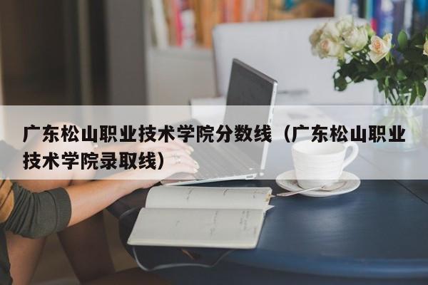 广东松山职业技术学院分数线（广东松山职业技术学院录取线）