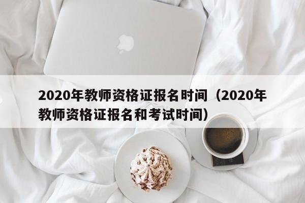 2020年教师资格证报名时间（2020年教师资格证报名和考试时间）