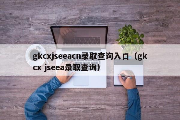 gkcxjseeacn录取查询入口（gkcx jseea录取查询）