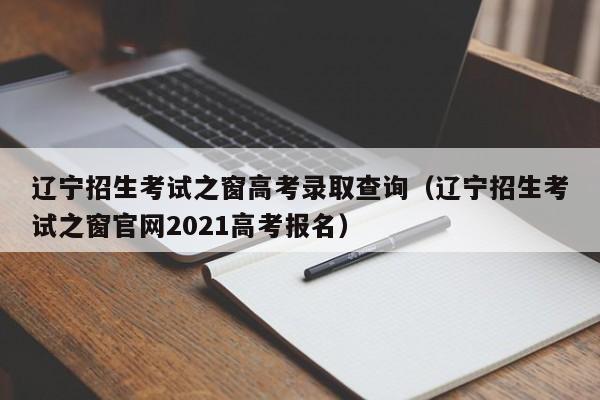 辽宁招生考试之窗高考录取查询（辽宁招生考试之窗官网2021高考报名）