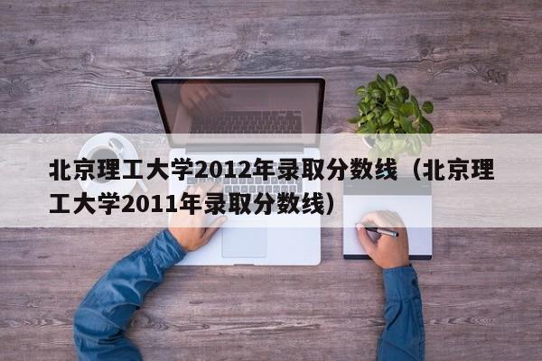 北京理工大学2012年录取分数线（北京理工大学2011年录取分数线）