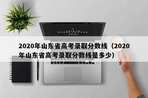 2020年山东省高考录取分数线（2020年山东省高考录取分数线是多少）