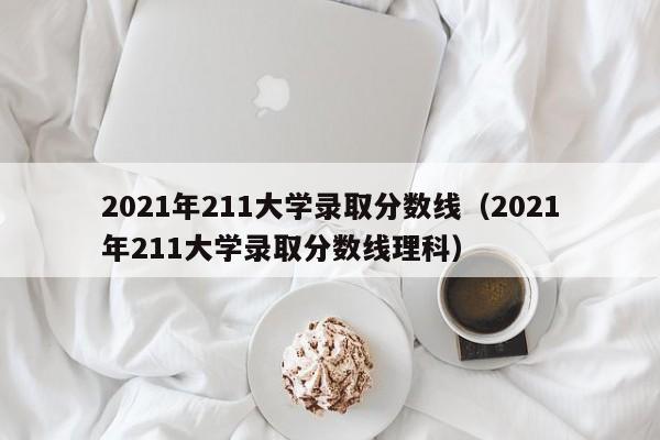 2021年211大学录取分数线（2021年211大学录取分数线理科）