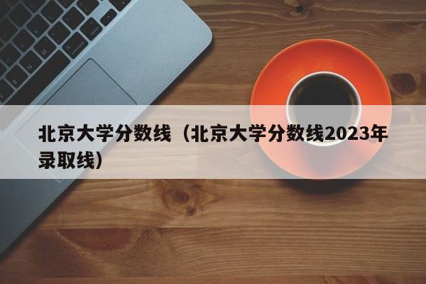 北京大学分数线（北京大学分数线2023年录取线）