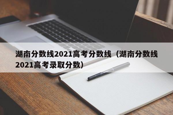 湖南分数线2021高考分数线（湖南分数线2021高考录取分数）