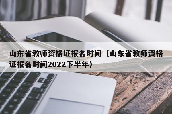 山东省教师资格证报名时间（山东省教师资格证报名时间2022下半年）