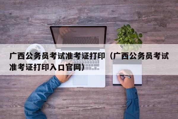 广西公务员考试准考证打印（广西公务员考试准考证打印入口官网）