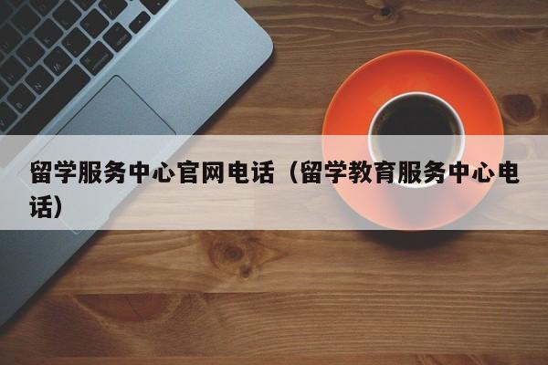 留学服务中心官网电话（留学教育服务中心电话）