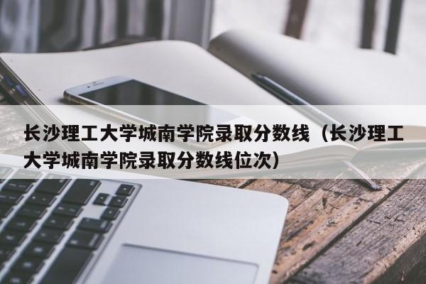 长沙理工大学城南学院录取分数线（长沙理工大学城南学院录取分数线位次）