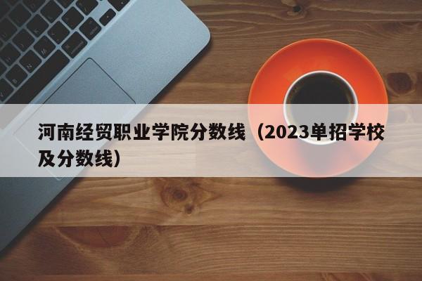 河南经贸职业学院分数线（2023单招学校及分数线）