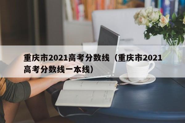 重庆市2021高考分数线（重庆市2021高考分数线一本线）