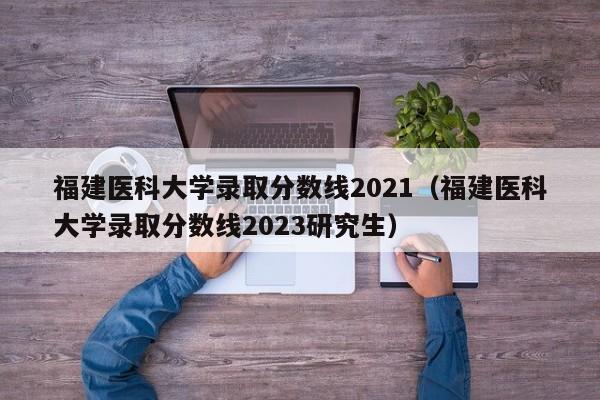 福建医科大学录取分数线2021（福建医科大学录取分数线2023研究生）