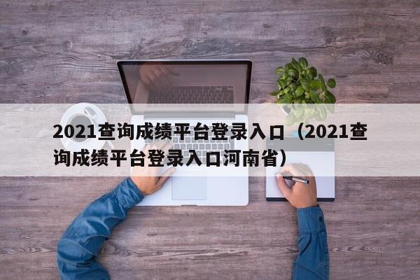 2021查询成绩平台登录入口（2021查询成绩平台登录入口河南省）