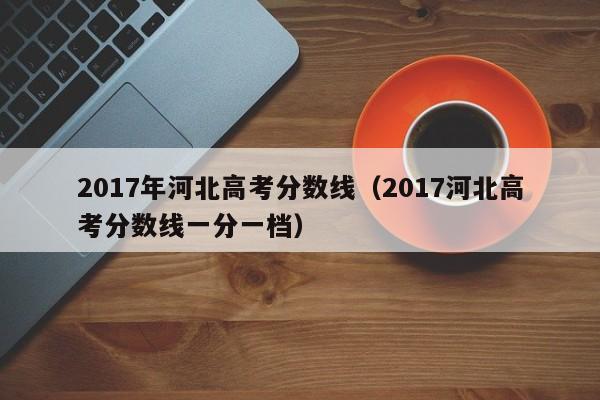 2017年河北高考分数线（2017河北高考分数线一分一档）