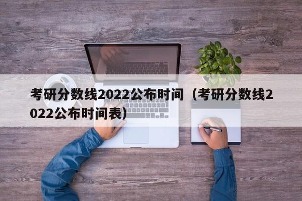 考研分数线2022公布时间（考研分数线2022公布时间表）