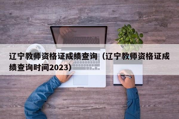 辽宁教师资格证成绩查询（辽宁教师资格证成绩查询时间2023）