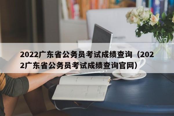 2022广东省公务员考试成绩查询（2022广东省公务员考试成绩查询官网）