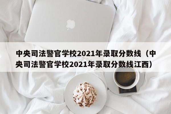 中央司法警官学校2021年录取分数线（中央司法警官学校2021年录取分数线江西）