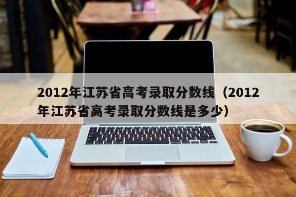 2012年江苏省高考录取分数线（2012年江苏省高考录取分数线是多少）