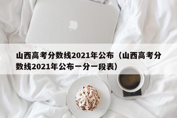 山西高考分数线2021年公布（山西高考分数线2021年公布一分一段表）