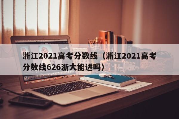 浙江2021高考分数线（浙江2021高考分数线626浙大能进吗）