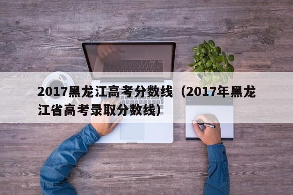 2017黑龙江高考分数线（2017年黑龙江省高考录取分数线）