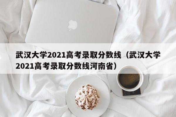 武汉大学2021高考录取分数线（武汉大学2021高考录取分数线河南省）