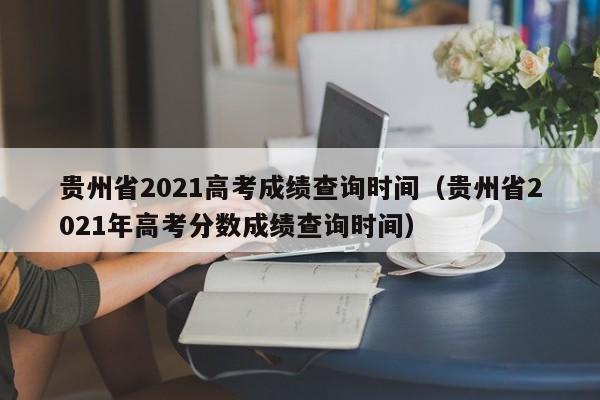 贵州省2021高考成绩查询时间（贵州省2021年高考分数成绩查询时间）