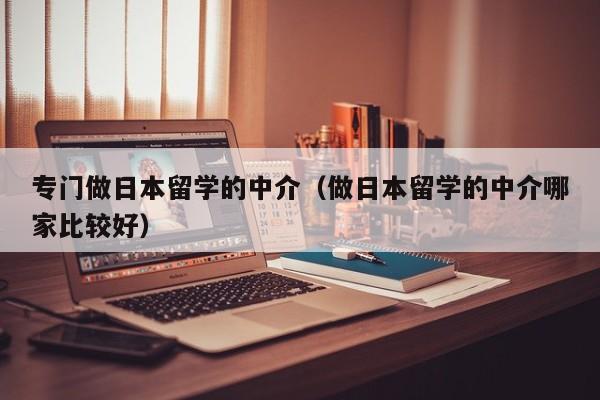 专门做日本留学的中介（做日本留学的中介哪家比较好）