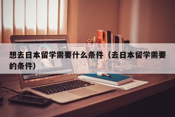 想去日本留学需要什么条件（去日本留学需要的条件）