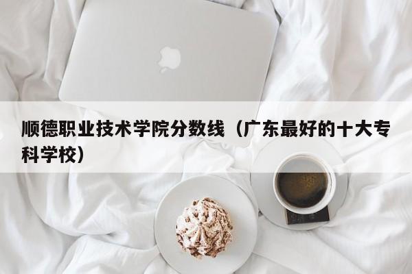 顺德职业技术学院分数线（广东最好的十大专科学校）