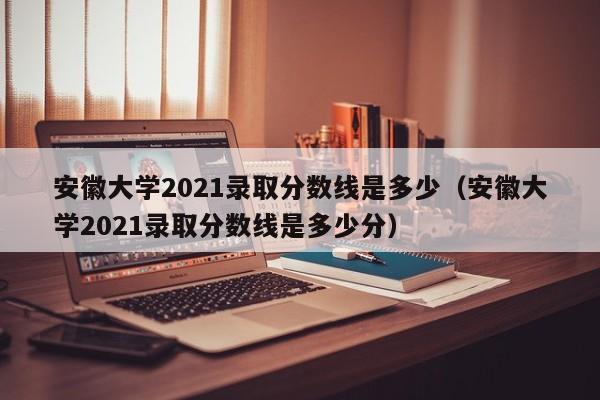 安徽大学2021录取分数线是多少（安徽大学2021录取分数线是多少分）