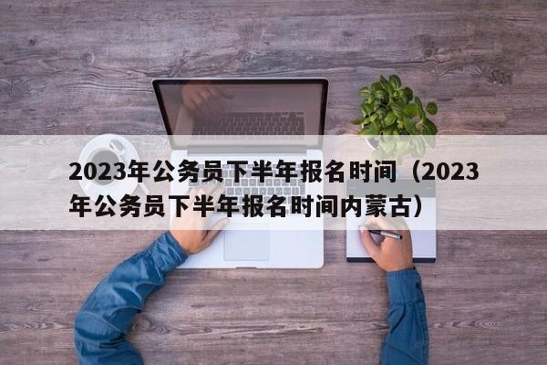 2023年公务员下半年报名时间（2023年公务员下半年报名时间内蒙古）