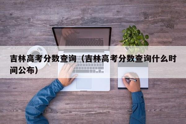 吉林高考分数查询（吉林高考分数查询什么时间公布）