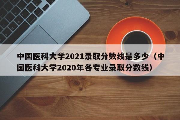 中国医科大学2021录取分数线是多少（中国医科大学2020年各专业录取分数线）