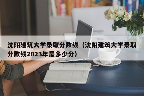 沈阳建筑大学录取分数线（沈阳建筑大学录取分数线2023年是多少分）