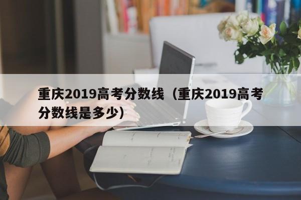 重庆2019高考分数线（重庆2019高考分数线是多少）