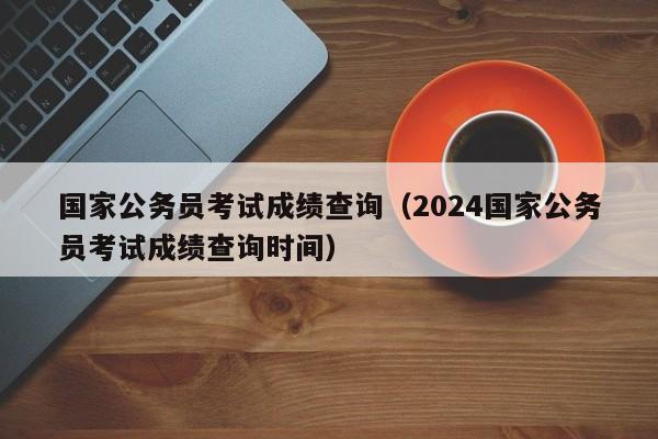 国家公务员考试成绩查询（2024国家公务员考试成绩查询时间）