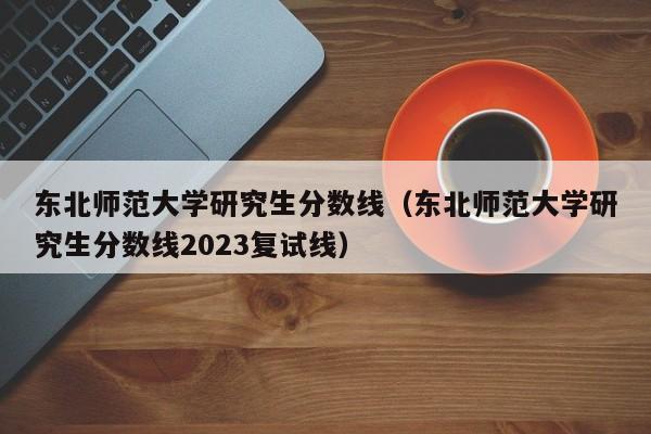 东北师范大学研究生分数线（东北师范大学研究生分数线2023复试线）