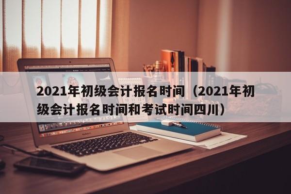 2021年初级会计报名时间（2021年初级会计报名时间和考试时间四川）