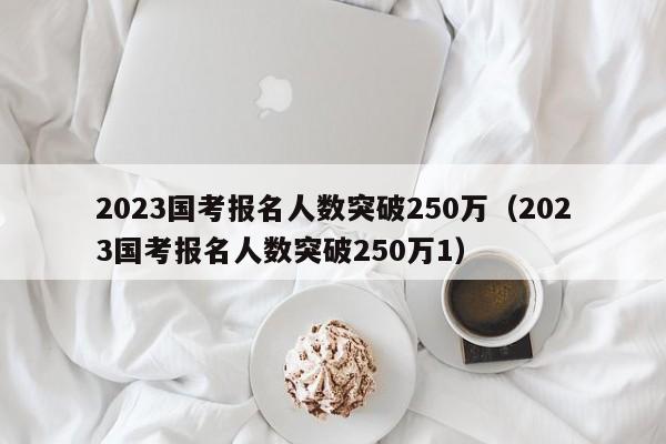 2023国考报名人数突破250万（2023国考报名人数突破250万1）