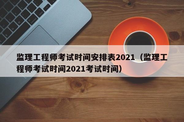 监理工程师考试时间安排表2021（监理工程师考试时间2021考试时间）