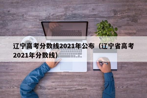 辽宁高考分数线2021年公布（辽宁省高考2021年分数线）