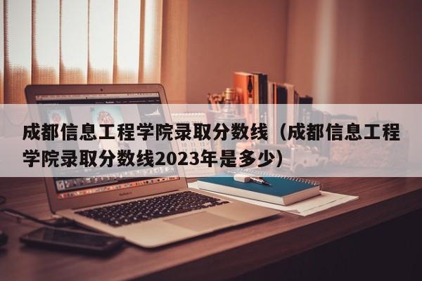 成都信息工程学院录取分数线（成都信息工程学院录取分数线2023年是多少）