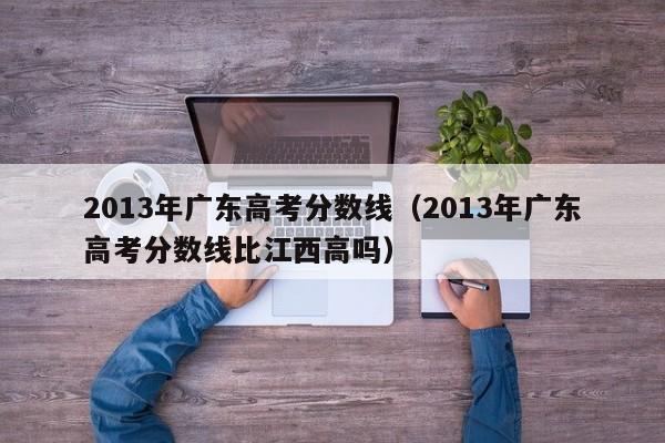 2013年广东高考分数线（2013年广东高考分数线比江西高吗）