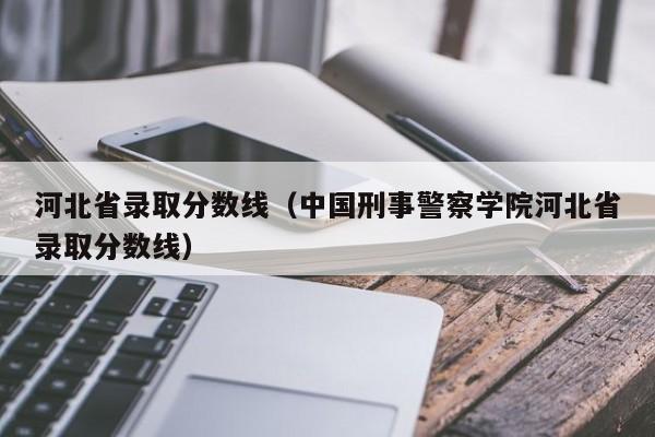 河北省录取分数线（中国刑事警察学院河北省录取分数线）