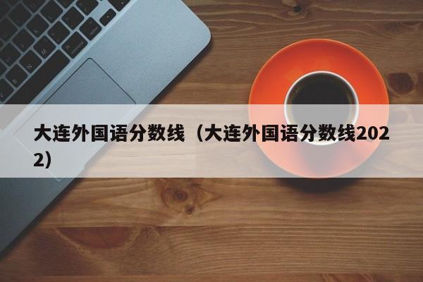 大连外国语分数线（大连外国语分数线2022）