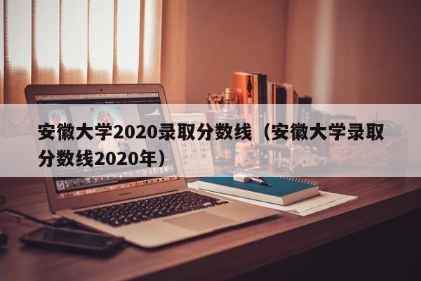 安徽大学2020录取分数线（安徽大学录取分数线2020年）