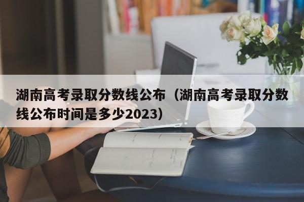 湖南高考录取分数线公布（湖南高考录取分数线公布时间是多少2023）